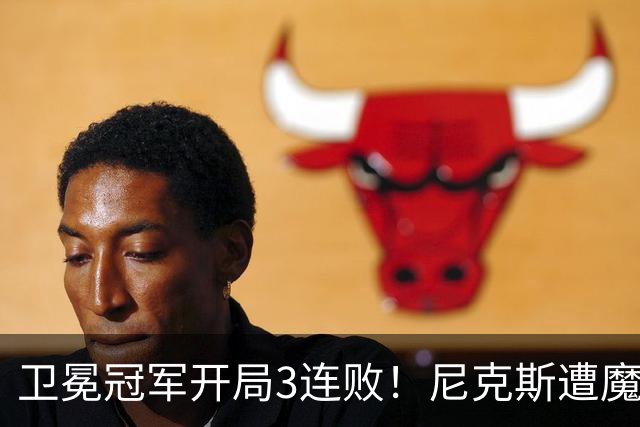 卫冕冠军开局3连败！尼克斯遭魔术逆转 布伦森28分小瓦23+13+9