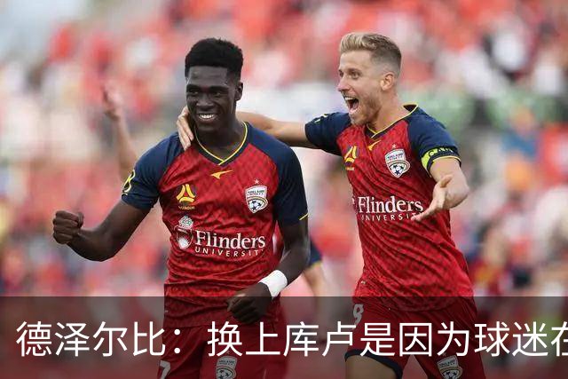 德泽尔比：换上库卢是因为球迷在期盼，我们需要他们鼎力支持