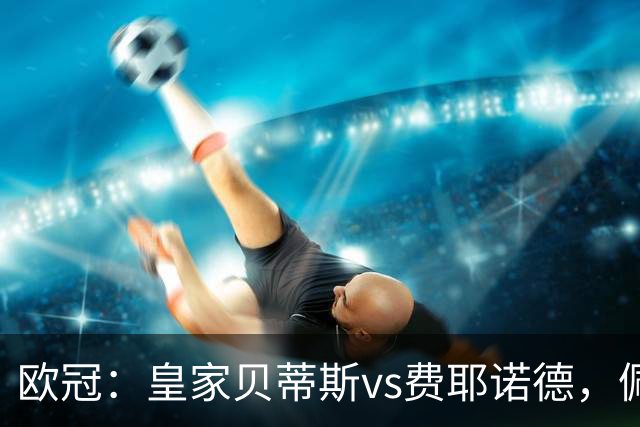 欧冠：皇家贝蒂斯vs费耶诺德，佩莱格里尼强调这场比赛将非常艰难