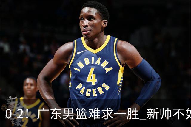 0-2！广东男篮难求一胜 新帅不如杜锋，或创队史最差开局